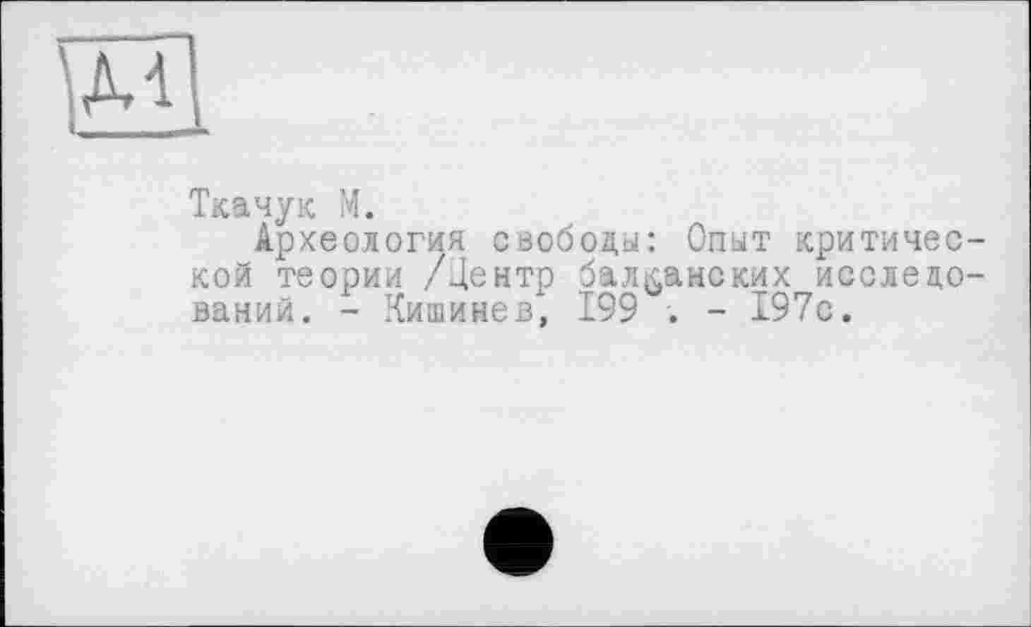 ﻿Ткачук М.
Археология свободы: Опыт критической теории /Центр балканских исследований. - Кишинев, 199 . - 197с.